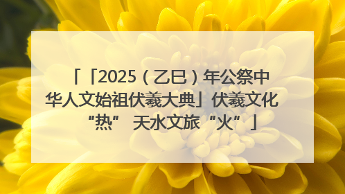 「2025（乙巳）年公祭中华人文始祖伏羲大典」伏羲文化“热” 天水文旅“火”