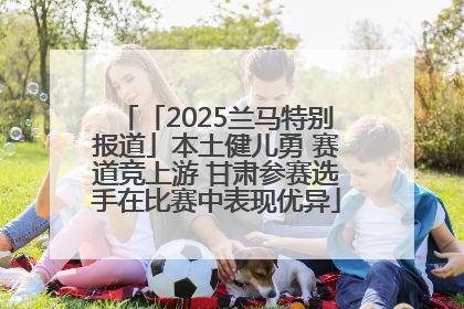 「2025兰马特别报道」本土健儿勇 赛道竞上游 甘肃参赛选手在比赛中表现优异
