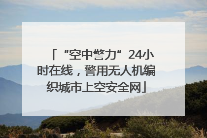 “空中警力”24小时在线，警用无人机编织城市上空安全网