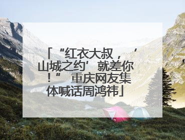“红衣大叔，‘山城之约’就差你！” 重庆网友集体喊话周鸿祎