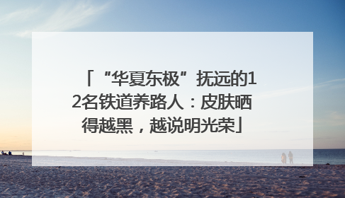 “华夏东极”抚远的12名铁道养路人：皮肤晒得越黑，越说明光荣