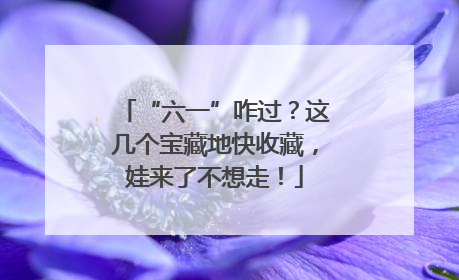 “六一”咋过？这几个宝藏地快收藏，娃来了不想走！
