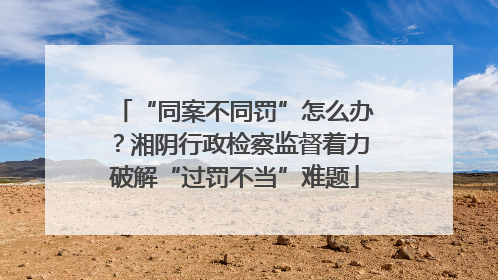 “同案不同罚”怎么办？湘阴行政检察监督着力破解“过罚不当”难题