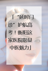 “延时门诊”护航高考！衡阳这家医院彰显中医魅力