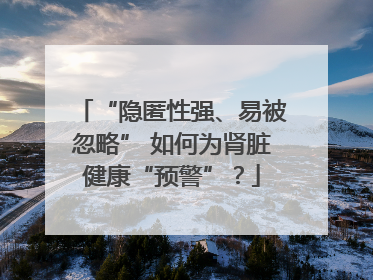 “隐匿性强、易被忽略” 如何为肾脏健康“预警”？