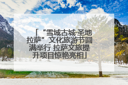 “雪域古城·圣地拉萨”文化旅游节圆满举行 拉萨文旅提升项目惊艳亮相