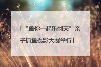 “鱼你一起乐翻天”亲子抓鱼摄影大赛举行