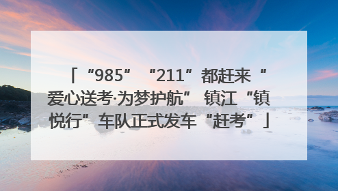 “985”“211”都赶来“爱心送考·为梦护航” 镇江“镇悦行”车队正式发车“赶考”