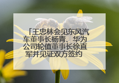 王忠林会见东风汽车董事长杨青、华为公司轮值董事长徐直军并见证双方签约 推动优势互补 实现共赢发展