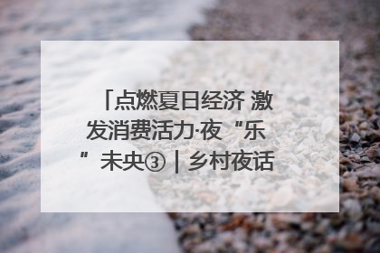 点燃夏日经济 激发消费活力·夜“乐”未央③｜乡村夜话探寻“月下生金”的“共富密码”