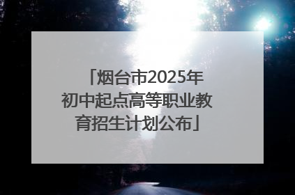 烟台市2025年初中起点高等职业教育招生计划公布