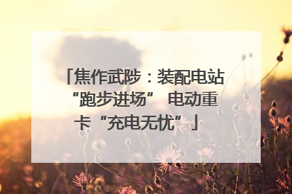 焦作武陟：装配电站“跑步进场” 电动重卡“充电无忧”