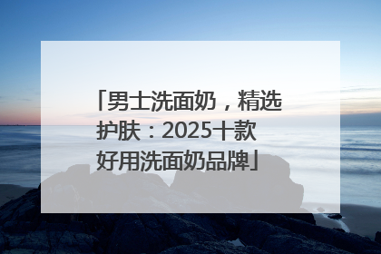 男士洗面奶，精选护肤：2025十款好用洗面奶品牌