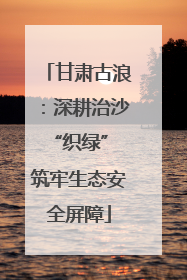 甘肃古浪：深耕治沙“织绿” 筑牢生态安全屏障