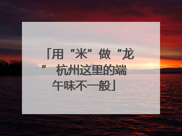 用“米”做“龙” 杭州这里的端午味不一般