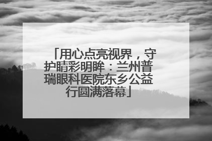 用心点亮视界，守护睛彩明眸：兰州普瑞眼科医院东乡公益行圆满落幕