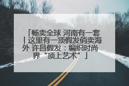 畅卖全球 河南有一套丨这里有一顶假发俏卖海外 许昌假发：编织时尚界“顶上艺术”