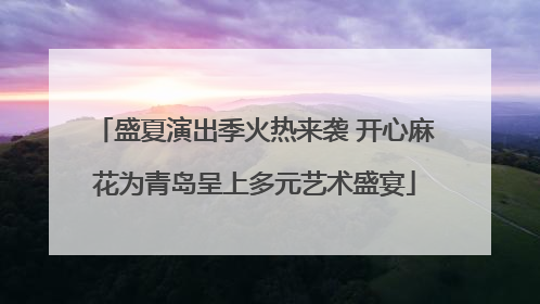 盛夏演出季火热来袭 开心麻花为青岛呈上多元艺术盛宴