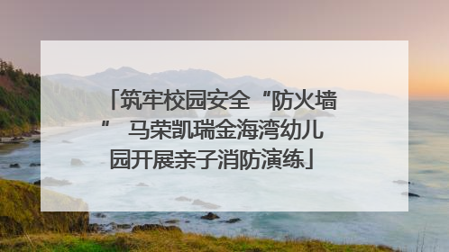筑牢校园安全“防火墙” 马荣凯瑞金海湾幼儿园开展亲子消防演练