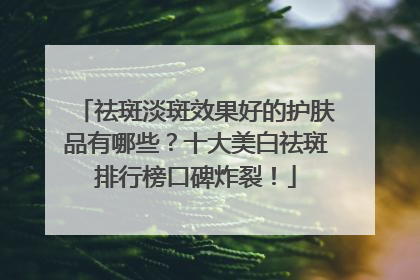 祛斑淡斑效果好的护肤品有哪些？十大美白祛斑排行榜口碑炸裂！