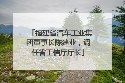 福建省汽车工业集团董事长陈建业，调任省工信厅厅长