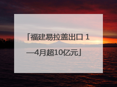 福建易拉盖出口 1—4月超10亿元