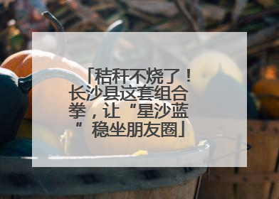 秸秆不烧了！长沙县这套组合拳，让“星沙蓝”稳坐朋友圈