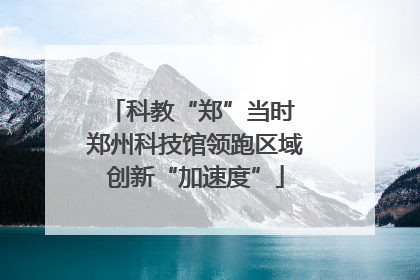 科教“郑”当时 郑州科技馆领跑区域创新“加速度”