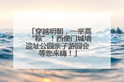 穿越明朝，一举高“粽”！西便门城墙遗址公园亲子游园会等您来嗨！