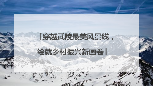 穿越武陵最美风景线，绘就乡村振兴新画卷