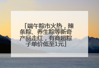端午粽市火热，辣条粽、养生粽等新奇产品走红，有商超粽子单价低至1元