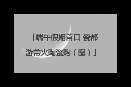 端午假期首日 瓷都游带火陶瓷购（图）