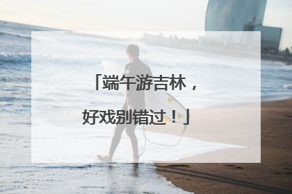 端午游吉林，好戏别错过！