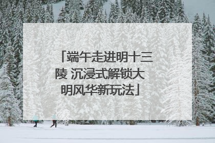 端午走进明十三陵 沉浸式解锁大明风华新玩法