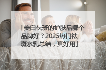 美白祛斑的护肤品哪个品牌好？2025热门祛斑水乳总结，真好用