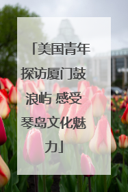 美国青年探访厦门鼓浪屿 感受琴岛文化魅力