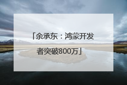 余承东：鸿蒙开发者突破800万