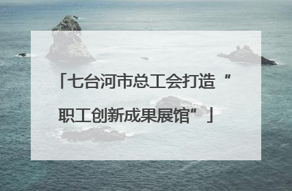 七台河市总工会打造“职工创新成果展馆”