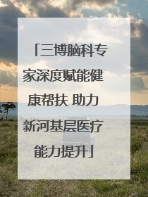 三博脑科专家深度赋能健康帮扶 助力新河基层医疗能力提升