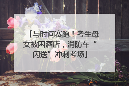 与时间赛跑！考生母女被困酒店，消防车“闪送”冲刺考场