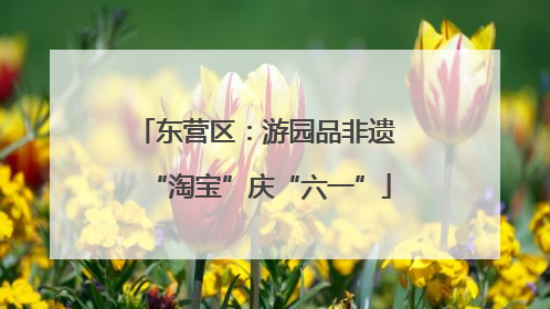 东营区：游园品非遗 “淘宝”庆“六一”
