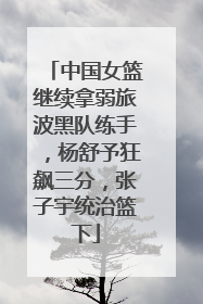 中国女篮继续拿弱旅波黑队练手，杨舒予狂飙三分，张子宇统治篮下
