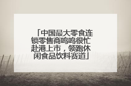 中国最大零食连锁零售商鸣鸣很忙赴港上市，领跑休闲食品饮料赛道