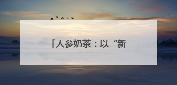 人参奶茶：以“新味”迎“新胃”