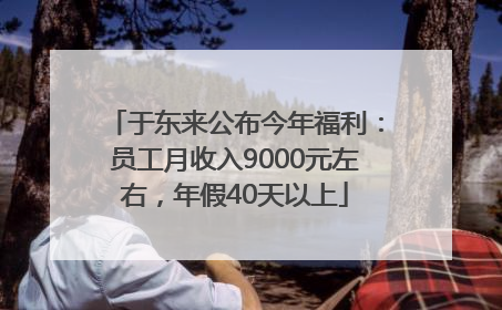于东来公布今年福利：员工月收入9000元左右，年假40天以上
