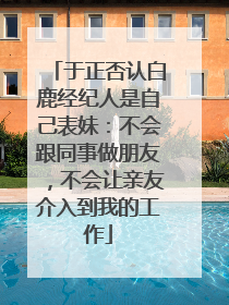 于正否认白鹿经纪人是自己表妹：不会跟同事做朋友，不会让亲友介入到我的工作