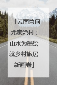 云南鲁甸尤家湾村：山水为墨绘就乡村旅居新画卷