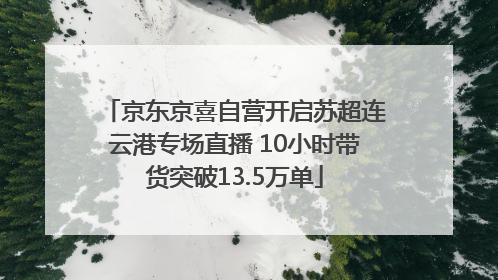 京东京喜自营开启苏超连云港专场直播 10小时带货突破13.5万单