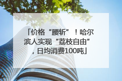 价格“腰斩”！哈尔滨人实现“荔枝自由”，日均消费100吨