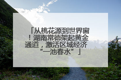 从桃花源到世界窗！湖南常德架起黄金通道，激活区域经济“一池春水”